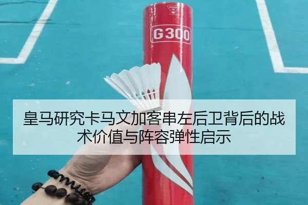 皇马研究卡马文加客串左后卫背后的战术价值与阵容弹性启示